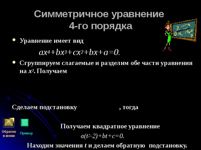 Симметричное уравнение  4-го порядка Уравнение имеет вид  ах 4 + b х 3 +сх 2 + b х+а=0. Сгруппируем слагаемые и разделим обе части уравнения на х 2 . Получаем    Сделаем подстановку , тогда   Получаем квадратное уравнение  a(t 2 -2)+bt+c=0 .  Находим значения t и делаем обратную подстановку. Обратно  в меню Пример 