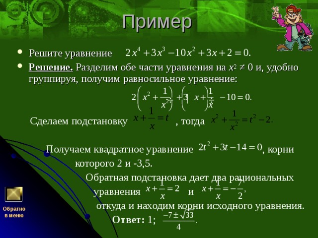 Решите уравнение Решение.  Разделим обе части уравнения на x 2 ≠ 0 и, удобно группируя, получим равносильное уравнение:    Сделаем подстановку , тогда  Получаем квадратное уравнение , корни  которого 2 и -3,5.  Обратная подстановка дает два рациональных  уравнения и  откуда и находим корни исходного уравнения.  Ответ: 1; Обратно  в меню 