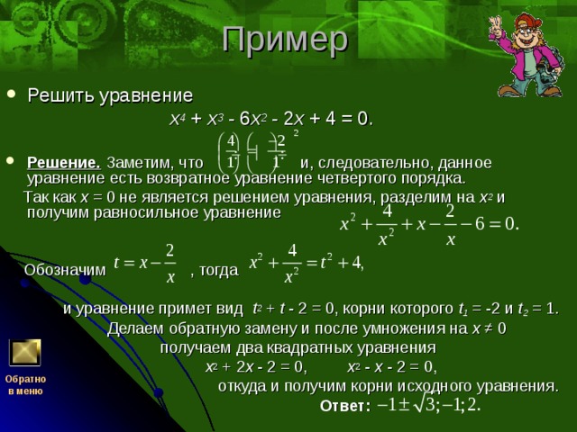 Решить уравнение  x 4 + x 3 - 6 x 2 - 2 x + 4 = 0.  Решение. Заметим, что и, следовательно, данное уравнение есть возвратное уравнение четвертого порядка.  Так как x = 0 не является решением уравнения, разделим на x 2 и получим равносильное уравнение  Обозначим , тогда  и уравнение примет вид t 2 + t - 2 = 0, корни которого t 1 = -2 и t 2 = 1.  Делаем обратную замену и после умножения на x ≠ 0  получаем два квадратных уравнения  x 2 + 2 x - 2 = 0, x 2 - x - 2 = 0,  откуда и получим корни исходного уравнения.  Ответ: Обратно  в меню 