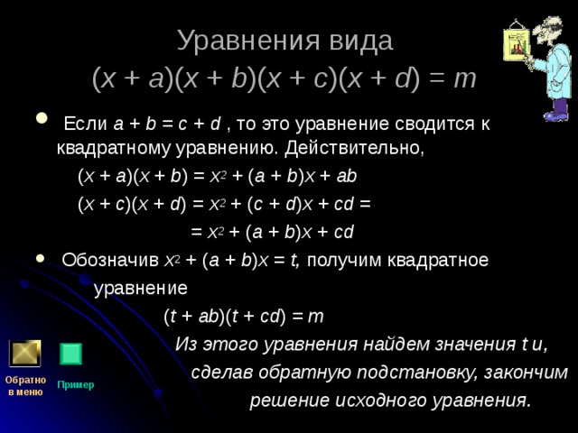 Уравнения вида  ( x + a )( x + b )( x + c )( x + d ) = m   Если a + b = c + d , то это уравнение сводится к квадратному уравнению. Действительно,  ( x + a )( x + b ) = x 2 + ( a + b ) x + ab   ( x + c )( x + d ) = x 2 + ( c + d ) x + cd =  = x 2 + ( a + b ) x + cd   Обозначив x 2 + ( a + b ) x = t, получим квадратное  уравнение  ( t + ab )( t + cd ) = m  Из этого уравнения найдем значения t и,  сделав обратную подстановку, закончим  решение исходного уравнения. Обратно  в меню Пример 