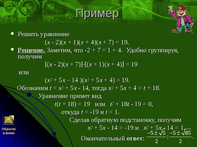 Решить уравнение  ( x - 2)( x + 1)( x + 4)( x + 7) = 19. Решение. Заметим, что -2 + 7 = 1 + 4. Удобно группируя, получим  [( x - 2)( x + 7)]·[( x + 1)( x + 4)] = 19  или  ( x 2 + 5 x – 14 )( x 2 + 5 x + 4) = 19.  Обозначим t = x 2 + 5 x - 14, тогда x 2 + 5 x + 4 = t + 18.  Уравнение примет вид  t ( t + 18) = 19   или   t 2 + 18 t - 19 = 0,  откуда t = -19 и t = 1.  Сделав обратную подстановку, получим  x 2 + 5 x - 14 = -19 и x 2 + 5 x - 14 = 1.  Окончательный ответ : Обратно  в меню 