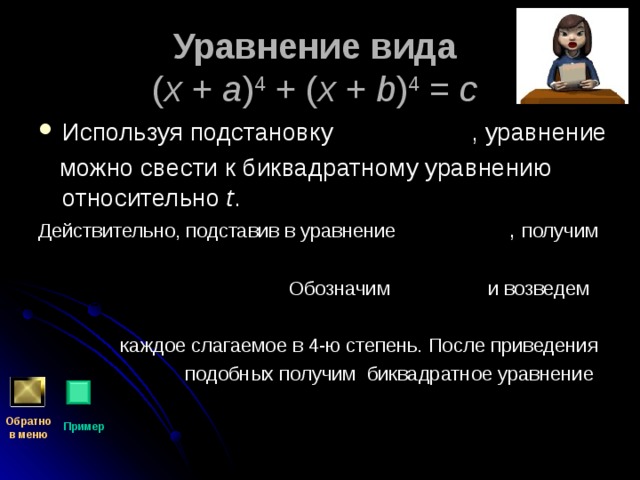 Уравнение вида   ( x + a ) 4 + ( x + b ) 4 = c  Используя подстановку , уравнение  можно свести к биквадратному уравнению относительно t . Действительно, подставив в уравнение  ,  получим  Обозначим и возведем  каждое слагаемое в 4-ю степень. После приведения  подобных получим биквадратное уравнение Обратно  в меню Пример 