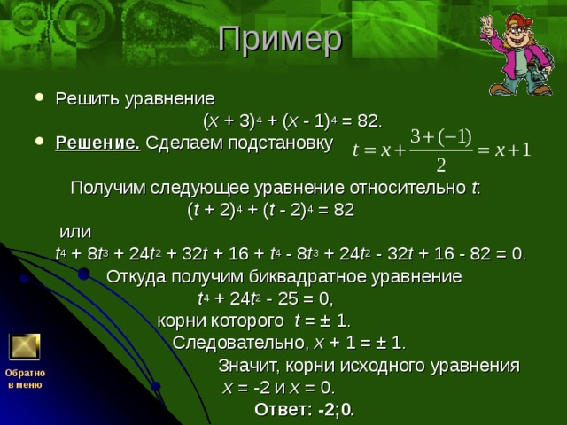 Решить уравнение  ( x + 3) 4 + ( x - 1) 4 = 82. Решение. Сделаем подстановку    Получим следующее уравнение относительно t :  ( t + 2) 4 + ( t - 2) 4 = 82  или  t 4 + 8 t 3 + 24 t 2 + 32 t + 16 + t 4 - 8 t 3 + 24 t 2 - 32 t + 16 - 82 = 0.  Откуда получим биквадратное уравнение  t 4 + 24 t 2 - 25 = 0,  корни которого t = ± 1.  Следовательно, x + 1 = ± 1.  Значит, корни исходного уравнения  x = -2 и x = 0.  Ответ: -2;0. Обратно  в меню 