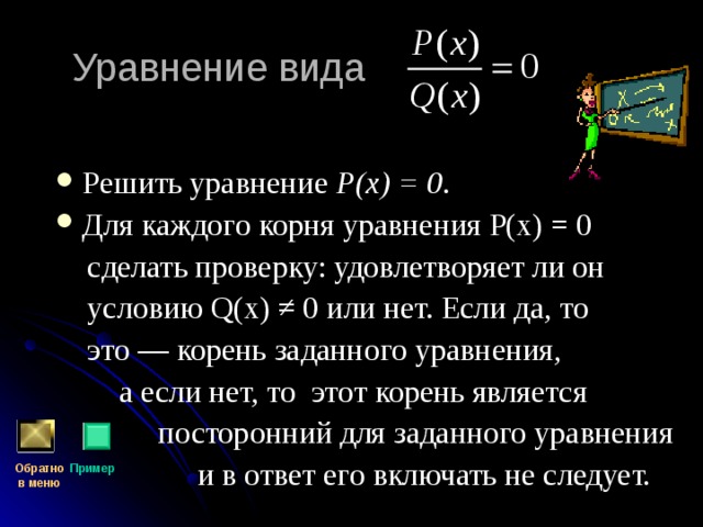 Уравнение вида Решить уравнение Р(х) = 0 . Для каждого корня уравнения Р(х) = 0  сделать проверку: удовлетворяет ли он  условию Q (х) ≠ 0 или нет. Если да, то  это — корень заданного уравнения,  а если нет, то этот корень является  посторонний для заданного уравнения  и в ответ его включать не следует. Обратно  в меню Пример 