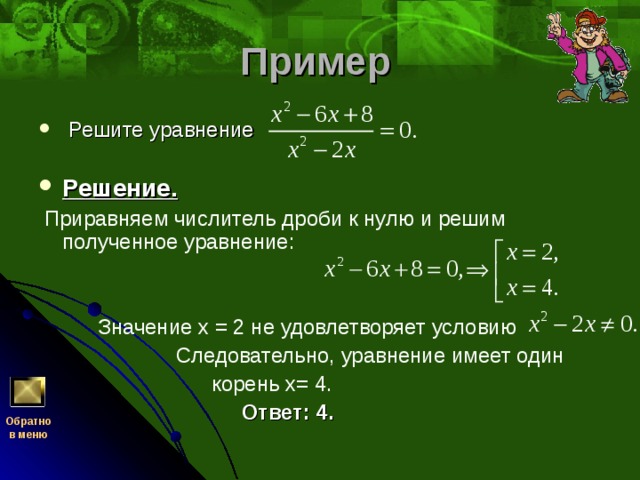 Пример   Решите уравнение     Решение.   Приравняем числитель дроби к нулю и решим полученное уравнение:     Значение х = 2 не удовлетворяет условию  Следовательно, уравнение имеет один  корень х= 4.   Ответ: 4.  Обратно  в меню 