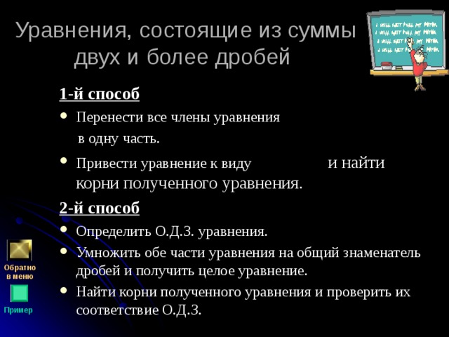 Уравнения, состоящие из суммы двух и более дробей 1-й способ Перенести все члены уравнения  в одну часть. Привести уравнение к виду  и найти корни полученного уравнения. 2-й способ Определить О.Д.З. уравнения. Умножить обе части уравнения на общий знаменатель дробей и получить целое уравнение. Найти корни полученного уравнения и проверить их соответствие О.Д.З. Обратно  в меню Пример 
