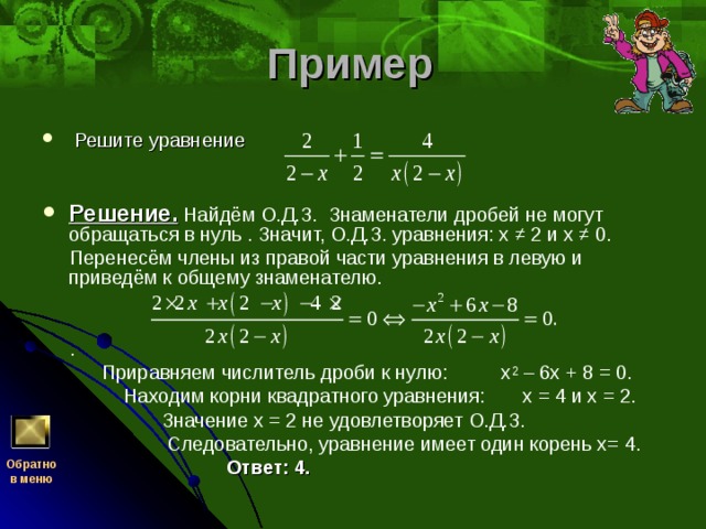 Пример   Решите уравнение      Решение.  Найдём О.Д.З. Знаменатели дробей не могут обращаться в нуль . Значит, О.Д.З. уравнения: х ≠ 2 и х ≠ 0.  Перенесём члены из правой части уравнения в левую и приведём к общему знаменателю.     .  Приравняем числитель дроби к нулю: х 2 – 6х + 8 = 0.  Находим корни квадратного уравнения: х = 4 и х = 2.  Значение х = 2 не удовлетворяет О.Д.З.  Следовательно, уравнение имеет один корень х= 4.   Ответ: 4.  Обратно  в меню 
