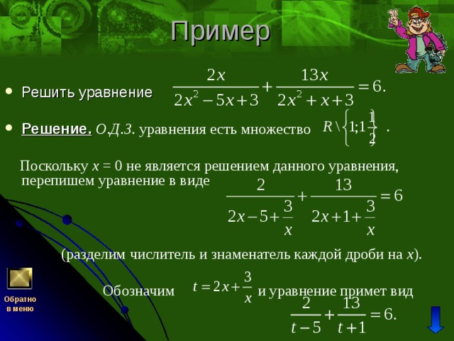 Решить уравнение  Решение.  О.Д.З. уравнения есть множество   Поскольку x = 0 не является решением данного уравнения, перепишем уравнение в виде  (разделим числитель и знаменатель каждой дроби на x ).  Обозначим и уравнение примет вид Обратно  в меню 