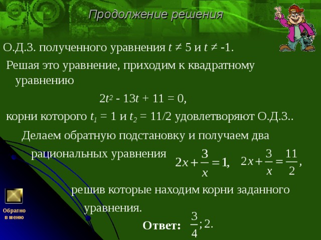 Продолжение решения О.Д.З. полученного уравнения t ≠ 5 и t ≠ -1.  Решая это уравнение, приходим к квадратному уравнению   2 t 2 - 13 t + 11 = 0,  корни которого t 1 = 1 и t 2 = 11/2 удовлетворяют О.Д.З..  Делаем обратную подстановку и получаем два  рациональных уравнения  решив которые находим корни заданного  уравнения.  Ответ:  Обратно  в меню 