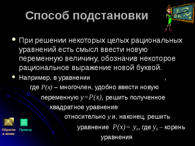 Способ подстановки При решении некоторых целых рациональных уравнений есть смысл ввести новую переменную величину, обозначив некоторое рациональное выражение новой буквой. Например, в уравнении ,  где Р(х) – многочлен, удобно ввести новую  переменную y= Р(х) ,  решить полученное  квадратное уравнение  относительно y  и, наконец, решить  уравнение Р(х)=  y о , где  y о – корень  уравнения Обратно  в меню Пример 