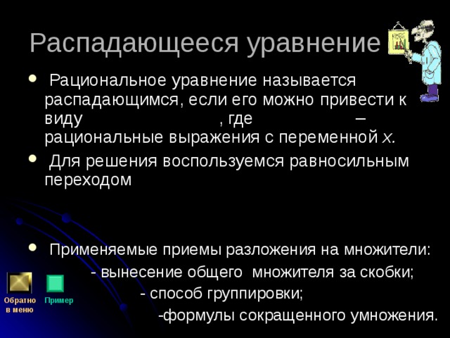  Рациональное уравнение называется распадающимся, если его можно привести к виду , где – рациональные выражения с переменной х.  Для решения воспользуемся равносильным переходом    Применяемые приемы разложения на множители:  - вынесение общего множителя за скобки;  - способ группировки;  -формулы сокращенного умножения. Обратно  в меню Пример 