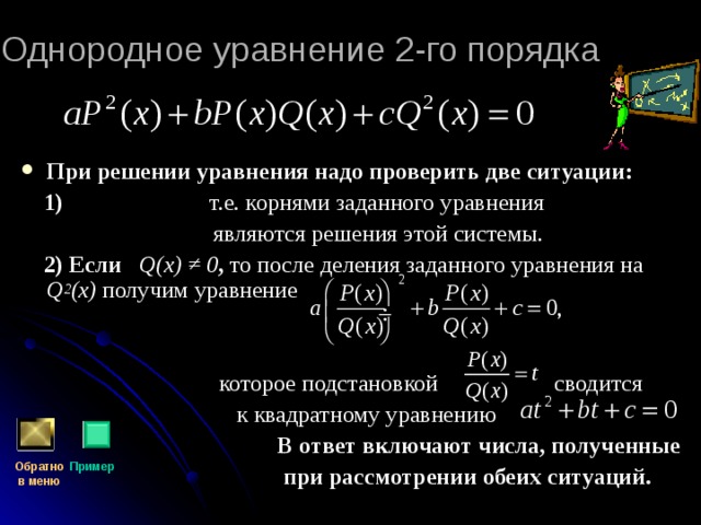 Однородное уравнение 2-го порядка  При решении уравнения надо проверить две ситуации:  1) т.е. корнями заданного уравнения  являются решения этой системы.  2) Если  Q(x) ≠ 0 ,  то после деления заданного уравнения на Q 2 (x)  получим уравнение    которое подстановкой сводится  к квадратному уравнению  В ответ включают числа, полученные  при рассмотрении обеих ситуаций.  Обратно  в меню Пример 