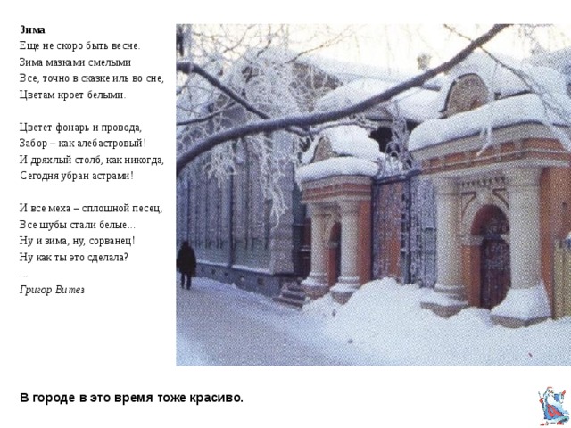Зима Еще не скоро быть весне. Зима мазками смелыми Все, точно в сказке иль во сне, Цветам кроет белыми. Цветет фонарь и провода, Забор – как алебастровый! И дряхлый столб, как никогда, Сегодня убран астрами! И все меха – сплошной песец, Все шубы стали белые... Ну и зима, ну, сорванец! Ну как ты это сделала? ... Григор Витез В городе в это время тоже красиво. 
