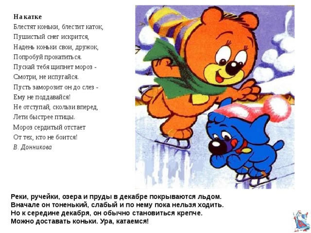 На катке Блестят коньки, блестит каток, Пушистый снег искрится, Надень коньки свои, дружок, Попробуй прокатиться. Пускай тебя щипнет мороз - Смотри, не испугайся. Пусть заморозит он до слез - Ему не поддавайся! Не отступай, скользи вперед, Лети быстрее птицы. Мороз сердитый отстает От тех, кто не боится! В. Донникова Мчусь, как ветер, на коньках Вдоль лесной опушки... Рукавицы на руках, Шапка на макушке. Саша Чёрный  Реки, ручейки, озера и пруды в декабре покрываются льдом.  Вначале он тоненький, слабый и по нему пока нельзя ходить.  Но к середине декабря, он обычно становиться крепче.  Можно доставать коньки. Ура, катаемся! 