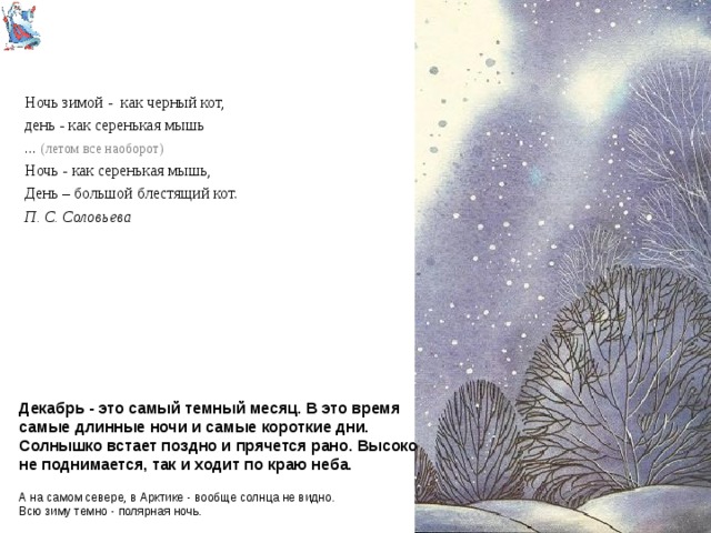 Ночь зимой - как черный кот, день - как серенькая мышь ... (летом все наоборот) Ночь - как серенькая мышь, День – большой блестящий кот. П. С. Соловьева Декабрь - это самый темный месяц. В это время самые длинные ночи и самые короткие дни. Солнышко встает поздно и прячется рано. Высоко не поднимается, так и ходит по краю неба. А на самом севере, в Арктике - вообще солнца не видно.  Всю зиму темно - полярная ночь. 
