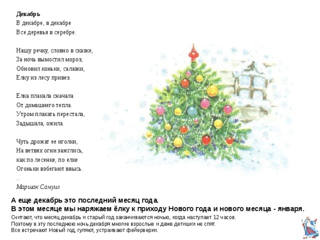 Декабрь В декабре, в декабре Все деревья в серебре. Нашу речку, словно в сказке, За ночь вымостил мороз, Обновил коньки, салазки, Елку из лесу привез. Елка плакала сначала От домашнего тепла. Утром плакать перестала, Задышала, ожила. Чуть дрожат ее иголки, На ветвях огни зажглись, как по лесенке, по елке Огоньки взбегают ввысь. .. Маршак Самуил А еще декабрь это последний месяц года.  В этом месяце мы наряжаем ёлку к приходу Нового года и нового месяца - января. Считают, что месяц декабрь и старый год заканчиваются ночью, когда наступает 12 часов. Поэтому в эту последнюю ночь декабря многие взрослые и даже детишки не спят.  Все встречают Новый год, гуляют, устраивают фейерверки. 