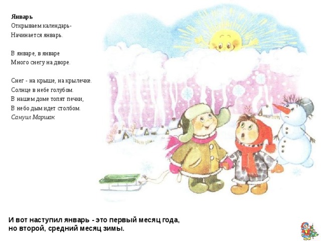 Январь Открываем календарь- Начинается январь. В январе, в январе Много снегу на дворе. Снег - на крыше, на крылечке. Солнце в небе голубом. В нашем доме топят печки, В небо дым идет столбом. Самуил Маршак И вот наступил январь - это первый месяц года,  но второй, средний месяц зимы. 