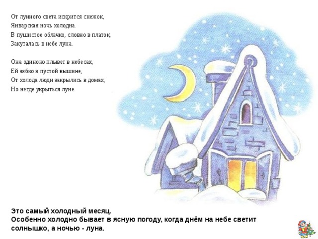  От лунного света искрится снежок, Январская ночь холодна. В пушистое облачко, словно в платок, Закуталась в небе луна. Она одиноко плывет в небесах, Ей зябко в пустой вышине, От холода люди закрылись в домах, Но негде укрыться луне. В сказке про 12 месяцев  месяц январь, отдавая свой посох, поет: Не трещите, морозы, В заповедном бору, У сосны, у березы Не грызите кору! Полно вам воронье Замораживать, Человечье жилье Выхолаживать! Самуил Маршак Январь Январь - начало года, Силён его мороз. Уснула вся природа. Теперь уж не до гроз. Под снежным покрывалом Покоится земля. В краю большом и малом Всё белые поля. Бери скорее санки, Из дома выбегай. Поедем спозаранку Кататься в снежный край. Татьяна Керстен  Это самый холодный месяц.  Особенно холодно бывает в ясную погоду, когда днём на небе светит солнышко, а ночью - луна. 