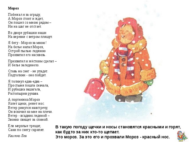 Мороз Побежал я за ограду,  А Мороз стоит и ждет,  Он пошел со мною рядом –  Ни на шаг не отстает. Во дворе рубашки наши  На веревке с ветром пляшут. Я бегу - Мороз за мною!  На белье напал Мороз,  Острой пылью ледяною  Прохватил его насквозь. Прихватил и жёстким сделал –  И белье заледенело. Ставь на снег - не упадет.  Подтолкни - оно пойдет. Я толкнул едва-едва –  Простыня пошла сначала,  И рубашка зашагала,  Растопырив рукава. А портняжка Мороз  Колет щеки, режет нос.  Ветер ринулся навстречу,  Он вскочил ко мне на плечи.  Ветер - всадник ледяной –  Звонко свищет за спиной. Ели мерзлые трещат,  Сани по снегу скрипят. Квитко Лев Он к бровям мои прирос, Он залез мне в валенки. Говорят, он - Дед Мороз, А шалит, как маленький. Он испортил кран с водой В нашем умывальнике. Говорят, он с бородой, А шалит, как маленький. Он рисует на стекле Пальмы, звезды, ялики. Говорят, ему сто лет, А шалит, как маленький! Тараховская Е. В такую погоду щечки и носы становятся красными и горят, как будто за них кто-то щепает.  Это мороз.  За это его и прозвали Мороз - красный нос. 