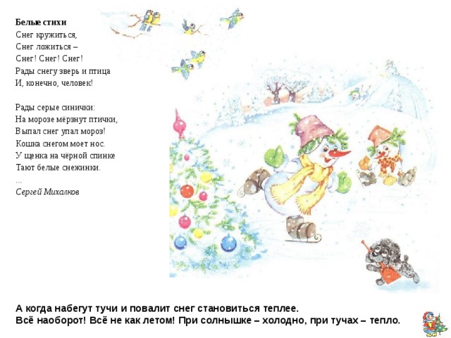 Белые стихи Снег кружиться, Снег ложиться – Снег! Снег! Снег! Рады снегу зверь и птица И, конечно, человек! Рады серые синички: На морозе мёрзнут птички, Выпал снег упал мороз! Кошка снегом моет нос. У щенка на чёрной спинке Тают белые снежинки. ... Сергей Михалков А когда набегут тучи и повалит снег становиться теплее.  Всё наоборот! Всё не как летом! При солнышке – холодно, при тучах – тепло. 