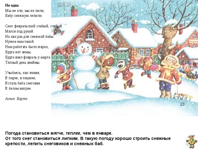 Не одна Мы не ели, мы не пили, Бабу снежную лепили . Снег февральский слабый, слабый Мялся под рукой. Но как раз для снежной бабы Нужен нам такой. Нам работать было жарко, Будто нет зимы, Будто взял февраль у марта Тёплый день взаймы. Улыбаясь, как живая, В парке, в тишине, Встала баба снеговая В белом зипуне. ... Агния Барто  Погода становиться мягче, теплее, чем в январе.  От того снег становиться липким. В такую погоду хорошо строить снежные крепости, лепить снеговиков и снежных баб. 
