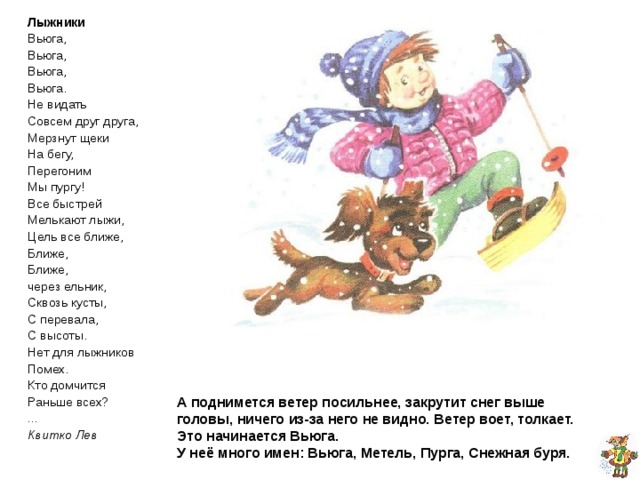 Лыжники Вьюга, Вьюга, Вьюга, Вьюга. Не видать Совсем друг друга, Мерзнут щеки На бегу, Перегоним Мы пургу! Все быстрей Мелькают лыжи, Цель все ближе, Ближе, Ближе, через ельник, Сквозь кусты, С перевала, С высоты. Нет для лыжников Помех. Кто домчится Раньше всех? ... Квитко Лев  А поднимется ветер посильнее, закрутит снег выше головы, ничего из-за него не видно. Ветер воет, толкает. Это начинается одна из трех сестёр:  Метель, Вьюга и Снежная буря.  Метель младшая сестра, она потише потише.  Вьюга средняя – посильнее.  А буря – старшая, самая сильная, самая страшная из своих сестёр.  Про февраль даже в народе говоря: «Вьюги и метели на февраль налетели.» А поднимется ветер посильнее, закрутит снег выше головы, ничего из-за него не видно. Ветер воет, толкает.  Это начинается Вьюга.  У неё много имен: Вьюга, Метель, Пурга, Снежная буря. 