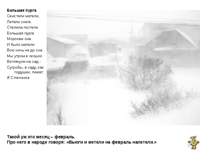 Большая пурга Свистели метели, Летели снега. Стелила постели Большая пурга Морозам она . И было метели Всю ночь не до сна . Мы утром в окошко Взглянули на сад  - Сугробы, в саду, как подушки, лежат. В Степанов  Такой уж это месяц – февраль.  Про него в народе говоря: «Вьюги и метели на февраль налетели.» 