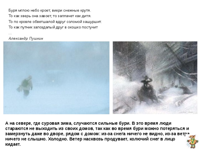 Буря мглою небо кроет, вихри снежные крутя. То как зверь она завоет, то заплачет как дитя. То по кровле обветшалой вдруг соломой зашуршит. То как путник запоздалый друг в окошко постучит ... Александр Пушкин А поднимется ветер посильнее, закрутит снег выше головы, ничего из-за него не видно. Ветер воет, толкает. Это начинается одна из трех сестёр:  Метель, Вьюга и Снежная буря.  Метель младшая сестра, она потише потише.  Вьюга средняя – посильнее.  А буря – старшая, самая сильная, самая страшная из своих сестёр.  Про февраль даже в народе говоря: «Вьюги и метели на февраль налетели.» А на севере, где суровая зима, случаются сильные бури. В это время люди стараются не выходить из своих домов, так как во время бури можно потеряться и замерзнуть даже во дворе, рядом с домом: из-за снега ничего не видно, из-за ветра ничего не слышно. Холодно. Ветер насквозь продувает, колючий снег в лицо кидает. 