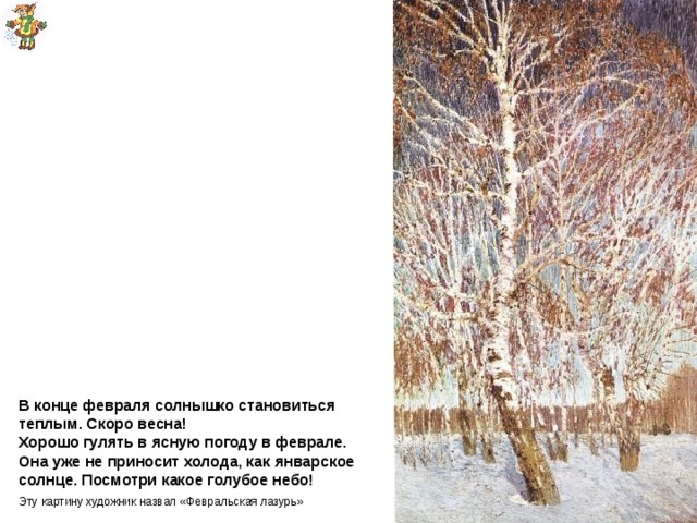 Грабарь  Февральская лазурь В конце февраля солнышко становиться теплым. Скоро весна!  Хорошо гулять в ясную погоду в феврале.  Она уже не приносит холода, как январское солнце. Посмотри какое голубое небо! Эту картину художник назвал «Февральская лазурь» 