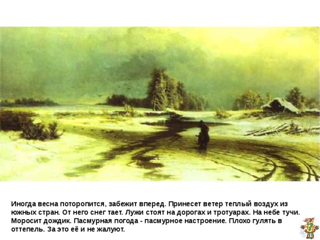 Фёдор Васильев Оттепель  Иногда весна поторопится, забежит вперед. Принесет ветер теплый воздух из южных стран. От него снег тает. Лужи стоят на дорогах и тротуарах. На небе тучи. Моросит дождик. Пасмурная погода - пасмурное настроение. Плохо гулять в оттепель. За это её и не жалуют. 