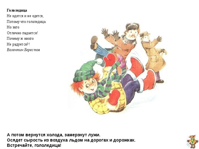 Гололедица Не идется и не едется, Потому что гололедица. Но зато Отлично падается! Почему ж никто Не радуется?! Валентин Берестов А потом вернутся холода, замерзнут лужи.  Осядет сырость из воздуха льдом на дорогах и дорожках.  Встречайте, гололедица! 