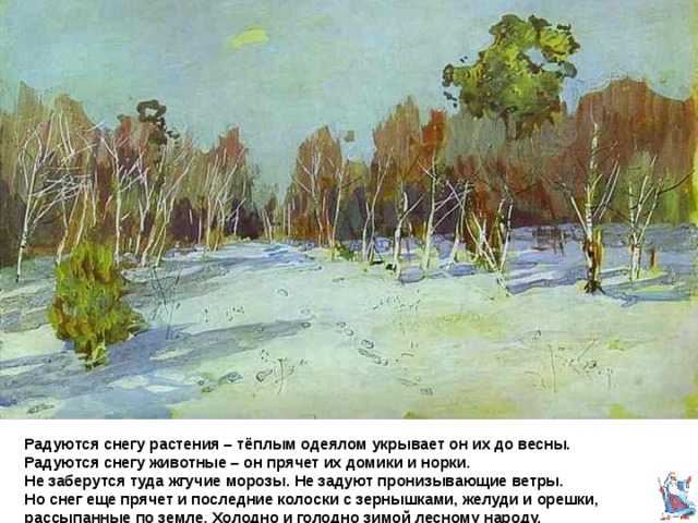 Исаак Левитан Занесённый снегом парк. « Снег земле кормилице, что теплая шуба » Радуются снегу растения – тёплым одеялом укрывает он их до весны.  Радуются снегу животные – он прячет их домики и норки.  Не заберутся туда жгучие морозы . Не задуют пронизывающие ветры.  Но снег еще прячет и последние колоски с зернышками, желуди и орешки, рассыпанные по земле. Холодно и голодно зимой лесному народу. 