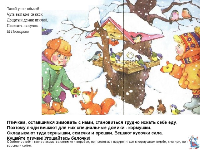 Такой у нас обычай: Чуть выпадет снежок, Дощатый домик птичий, Повесить на сучок. М Пожарова Птичкам, оставшимся зимовать с нами, становиться трудно искать себе еду.  Поэтому люди вешают для них специальные домики - кормушки.  Складывают туда зернышки,  семечки и орешки. Вешают кусочки сала.  Кушайте птички! Угощайтесь белочки! Особенно любят такие лакомства синички и воробьи, но прилетают подкрепиться к кормушкам голуби, снегири, поползни, вороны и сойки. 