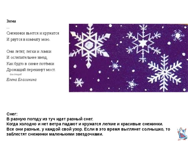 Зима ... Снежинки вьются и кружатся И рвутся в комнату мою. Они летят, легки и ломки И ослепительнее звезд, Как будто в синие потёмки Дрожащий перекинут мост.  блестящий Елена Благинина Снег:  В разную погоду из туч идет разный снег.  Когда холодно и нет ветра падают и кружатся легкие и красивые снежинки.  Все они разные, у каждой свой узор. Если в это время выглянет солнышко, то заблестят снежинки маленькими звездочками. 