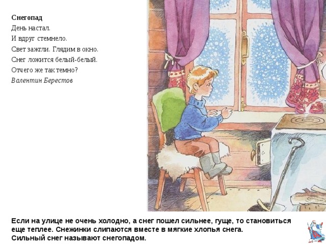 Снегопад День настал. И вдруг стемнело. Свет зажгли. Глядим в окно. Снег ложится белый-белый. Отчего же так темно? Валентин Берестов Если на улице не очень холодно, а снег пошел сильнее, гуще, то становиться еще теплее. Снежинки слипаются вместе в мягкие хлопья снега.  Сильный снег называют снегопадом. 