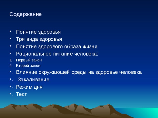 Содержание Понятие здоровья Три вида здоровья Понятие здорового образа жизни Рациональное питание человека:  Первый закон Второй закон Влияние окружающей среды на здоровье человека  Закаливание Режим дня Тест 