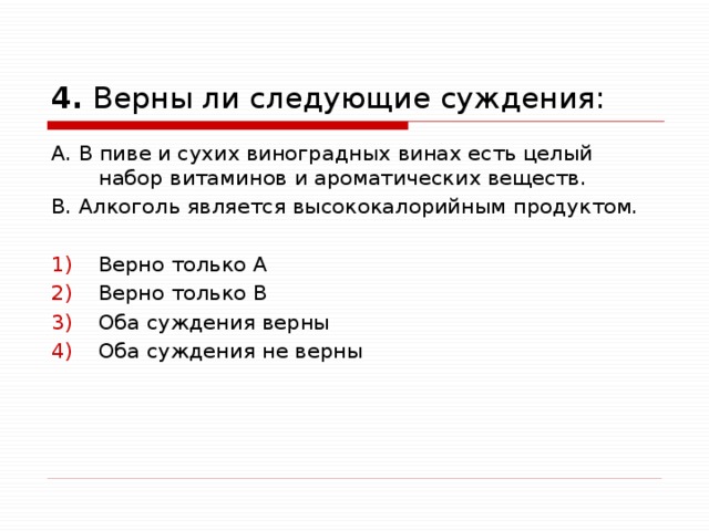  4. Верны ли следующие суждения: А. В пиве и сухих виноградных винах есть целый набор витаминов и ароматических веществ. В. Алкоголь является высококалорийным продуктом. Верно только А Верно только В Оба суждения верны Оба суждения не верны 