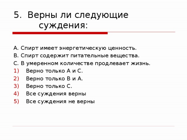 5. Верны ли следующие суждения: А. Спирт имеет энергетическую ценность. В. Спирт содержит питательные вещества. C. В умеренном количестве продлевает жизнь. Верно только А и С. Верно только В и А. Верно только C. Все суждения верны Все суждения не верны 