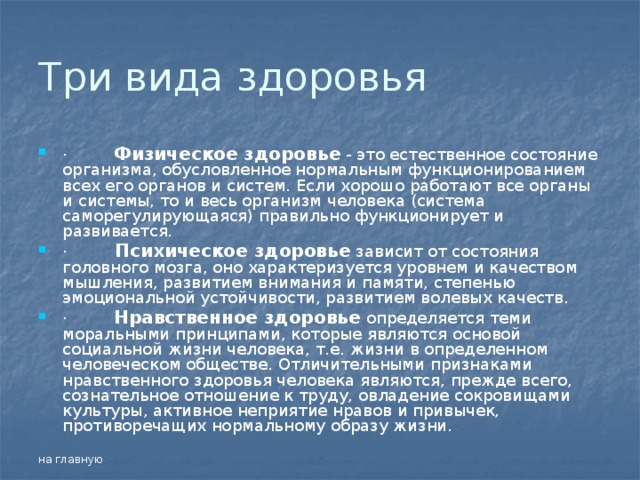 Три вида здоровья ·         Физическое здоровье - это естественное состояние организма, обусловленное нормальным функционированием всех его органов и систем. Если хорошо работают все органы и системы, то и весь организм человека (система саморегулирующаяся) правильно функционирует и развивается. ·          Психическое здоровье зависит от состояния головного мозга, оно характеризуется уровнем и качеством мышления, развитием внимания и памяти, степенью эмоциональной устойчивости, развитием волевых качеств. ·         Нравственное здоровье определяется теми моральными принципами, которые являются основой социальной жизни человека, т.е. жизни в определенном человеческом обществе. Отличительными признаками нравственного здоровья человека являются, прежде всего, сознательное отношение к труду, овладение сокровищами культуры, активное неприятие нравов и привычек, противоречащих нормальному образу жизни. на главную 