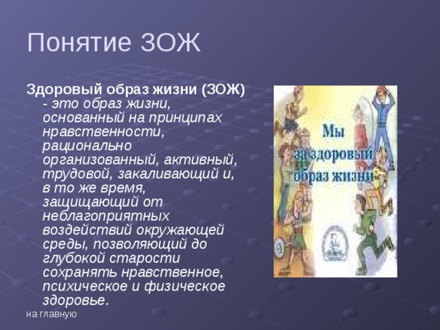 Понятие ЗОЖ Здоровый образ жизни (ЗОЖ) - это образ жизни, основанный на принципах нравственности, рационально организованный, активный, трудовой, закаливающий и, в то же время, защищающий от неблагоприятных воздействий окружающей среды, позволяющий до глубокой старости сохранять нравственное, психическое и физическое здоровье. на главную  