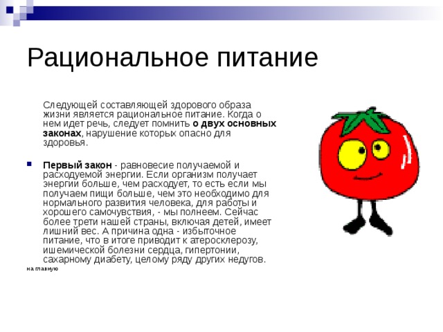 Рациональное питание  Следующей составляющей здорового образа жизни является рациональное питание. Когда о нем идет речь, следует помнить о двух основных законах , нарушение которых опасно для здоровья. Первый закон - равновесие получаемой и расходуемой энергии. Если организм получает энергии больше, чем расходует, то есть если мы получаем пищи больше, чем это необходимо для нормального развития человека, для работы и хорошего самочувствия, - мы полнеем. Сейчас более трети нашей страны, включая детей, имеет лишний вес. А причина одна - избыточное питание, что в итоге приводит к атеросклерозу, ишемической болезни сердца, гипертонии, сахарному диабету, целому ряду других недугов. на главную 