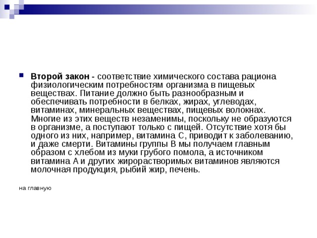 Второй закон - соответствие химического состава рациона физиологическим потребностям организма в пищевых веществах. Питание должно быть разнообразным и обеспечивать потребности в белках, жирах, углеводах, витаминах, минеральных веществах, пищевых волокнах. Многие из этих веществ незаменимы, поскольку не образуются в организме, а поступают только с пищей. Отсутствие хотя бы одного из них, например, витамина С, приводит к заболеванию, и даже смерти. Витамины группы В мы получаем главным образом с хлебом из муки грубого помола, а источником витамина А и других жирорастворимых витаминов являются молочная продукция, рыбий жир, печень. на главную 