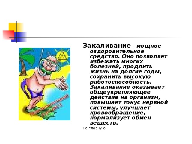 Закаливание - мощное оздоровительное средство. Оно позволяет избежать многих болезней, продлить жизнь на долгие годы, сохранить высокую работоспособность. Закаливание оказывает общеукрепляющее действие на организм, повышает тонус нервной системы, улучшает кровообращение, нормализует обмен веществ. на главную  