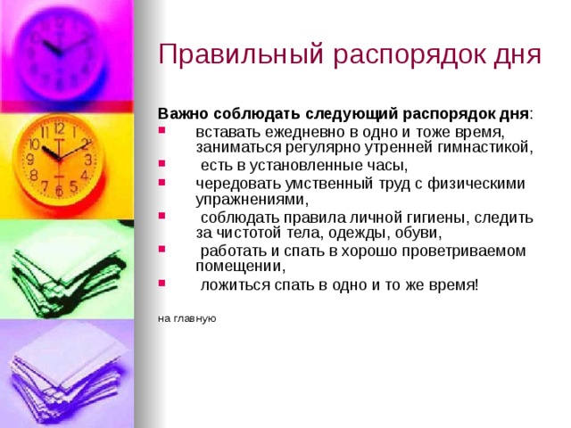 Правильный распорядок дня Важно соблюдать следующий распорядок дня : вставать ежедневно в одно и тоже время, заниматься регулярно утренней гимнастикой,  есть в установленные часы, чередовать умственный труд с физическими упражнениями,  соблюдать правила личной гигиены, следить за чистотой тела, одежды, обуви,  работать и спать в хорошо проветриваемом помещении,  ложиться спать в одно и то же время! на главную 