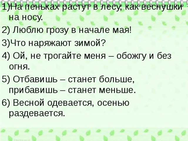 1)На пеньках растут в лесу, как веснушки на носу. 2) Люблю грозу в начале мая! 3)Что наряжают зимой? 4) Ой, не трогайте меня – обожгу и без огня. 5) Отбавишь – станет больше, прибавишь – станет меньше. 6) Весной одевается, осенью раздевается. 