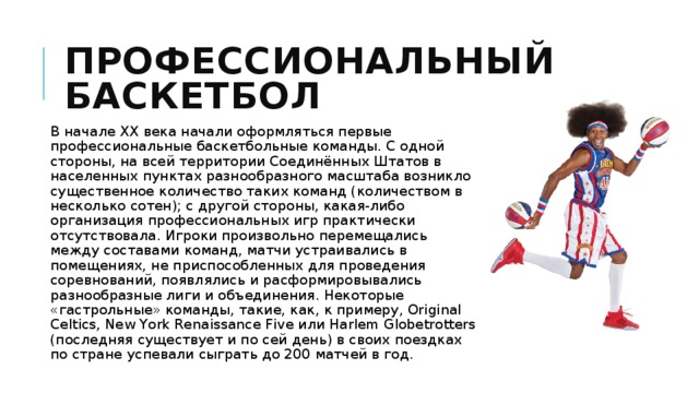 Профессиональный баскетбол В начале XX века начали оформляться первые профессиональные баскетбольные команды. C одной стороны, на всей территории Соединённых Штатов в населенных пунктах разнообразного масштаба возникло существенное количество таких команд (количеством в несколько сотен); с другой стороны, какая-либо организация профессиональных игр практически отсутствовала. Игроки произвольно перемещались между составами команд, матчи устраивались в помещениях, не приспособленных для проведения соревнований, появлялись и расформировывались разнообразные лиги и объединения. Некоторые «гастрольные» команды, такие, как, к примеру, Original Celtics, New York Renaissance Five или Harlem Globetrotters (последняя существует и по сей день) в своих поездках по стране успевали сыграть до 200 матчей в год. 