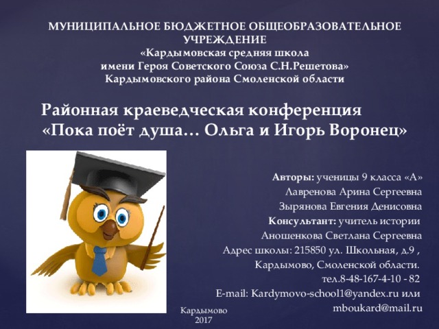 МУНИЦИПАЛЬНОЕ БЮДЖЕТНОЕ ОБЩЕОБРАЗОВАТЕЛЬНОЕ УЧРЕЖДЕНИЕ  «Кардымовская средняя школа  имени Героя Советского Союза С.Н.Решетова»  Кардымовского района Смоленской области   Районная краеведческая конференция  «Пока поёт душа… Ольга и Игорь Воронец»   Авторы: ученицы 9 класса «А» Лавренова Арина Сергеевна Зырянова Евгения Денисовна Консультант: учитель истории Аношенкова Светлана Сергеевна Адрес школы: 215850 ул. Школьная, д.9 , Кардымово, Смоленской области. тел.8-48-167-4-10 - 82 E-mail: Kardymovo-school1@yandex.ru или mboukard@mail.ru Кардымово 2017 