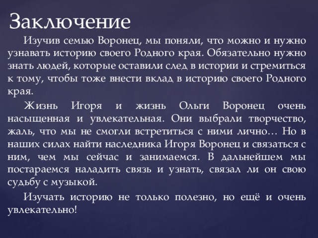 Заключение  Изучив семью Воронец, мы поняли, что можно и нужно узнавать историю своего Родного края. Обязательно нужно знать людей, которые оставили след в истории и стремиться к тому, чтобы тоже внести вклад в историю своего Родного края.  Жизнь Игоря и жизнь Ольги Воронец очень насыщенная и увлекательная. Они выбрали творчество, жаль, что мы не смогли встретиться с ними лично… Но в наших силах найти наследника Игоря Воронец и связаться с ним, чем мы сейчас и занимаемся. В дальнейшем мы постараемся наладить связь и узнать, связал ли он свою судьбу с музыкой.  Изучать историю не только полезно, но ещё и очень увлекательно! 