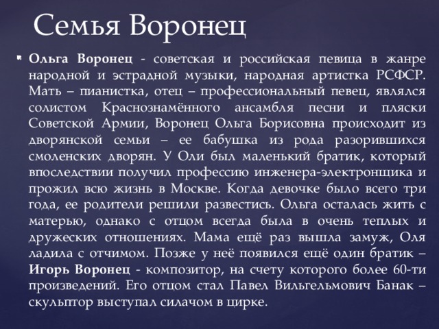Семья Воронец Ольга Воронец - советская и российская певица в жанре народной и эстрадной музыки, народная артистка РСФСР. Мать – пианистка, отец – профессиональный певец, являлся солистом Краснознамённого ансамбля песни и пляски Советской Армии, Воронец Ольга Борисовна происходит из дворянской семьи – ее бабушка из рода разорившихся смоленских дворян. У Оли был маленький братик, который впоследствии получил профессию инженера-электронщика и прожил всю жизнь в Москве. Когда девочке было всего три года, ее родители решили развестись. Ольга осталась жить с матерью, однако с отцом всегда была в очень теплых и дружеских отношениях. Мама ещё раз вышла замуж, Оля ладила с отчимом. Позже у неё появился ещё один братик – Игорь Воронец - композитор, на счету которого более 60-ти произведений. Его отцом стал Павел Вильгельмович Банак – скульптор выступал силачом в цирке. 