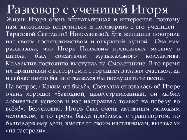 Разговор с ученицей Игоря  Жизнь Игоря очень впечатляющая и интересная, поэтому нам захотелось встретиться и поговорить с его ученицей – Тарасовой Светланой Николаевной. Эта женщина покорила нас своим гостеприимством и открытой душой. Она нам рассказала, что Игорь Павлович преподавал музыку в школе, был создателем музыкального коллектива. Коллектив постоянно выступал на Смоленщине. В то время их принимали с восторгом и с горящим в глазах счастьем, да и сейчас никто бы не отказался бы послушать те песни.  На вопрос, «Каким он был?», Светлана отозвалась об Игоре очень хорошо: «Заводной, целеустремлённый, он любил добиваться успехов и нас настраивал только на победу во всём!». Безусловно, Игорь был очень активным молодым человеком, в то время были проблемы с транспортом, но благодаря ему дети, вместе со своим наставникам, выезжали «на гастроли». 